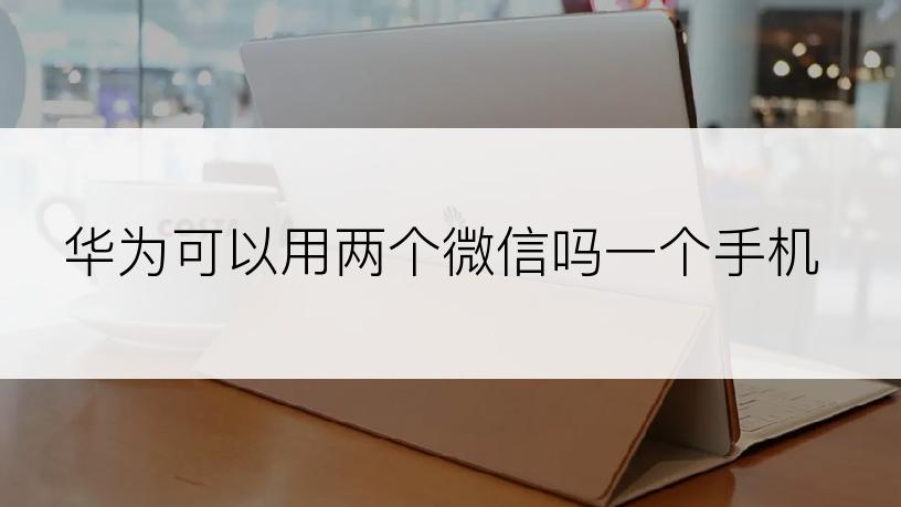 华为可以用两个微信吗一个手机