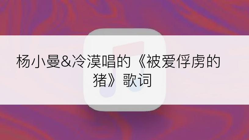 杨小曼&冷漠唱的《被爱俘虏的猪》歌词