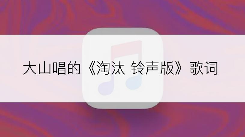 大山唱的《淘汰 铃声版》歌词