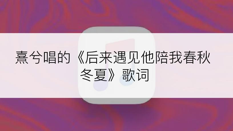 熹兮唱的《后来遇见他陪我春秋冬夏》歌词