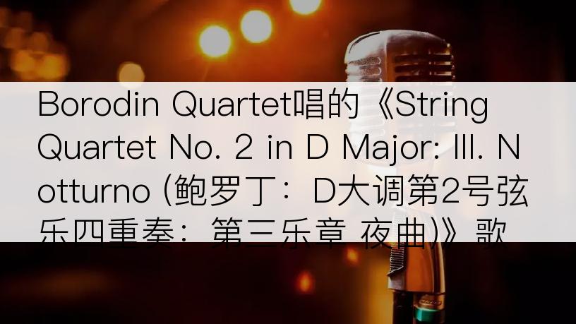 Borodin Quartet唱的《String Quartet No. 2 in D Major: III. Notturno (鲍罗丁：D大调第2号弦乐四重奏：第三乐章 夜曲)》歌词