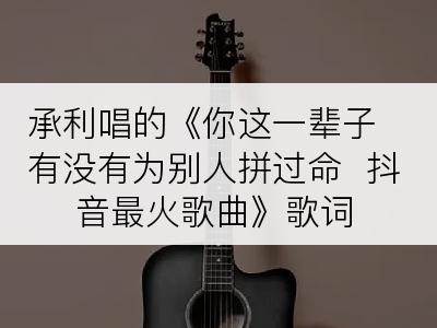 承利唱的《你这一辈子有没有为别人拼过命  抖音最火歌曲》歌词