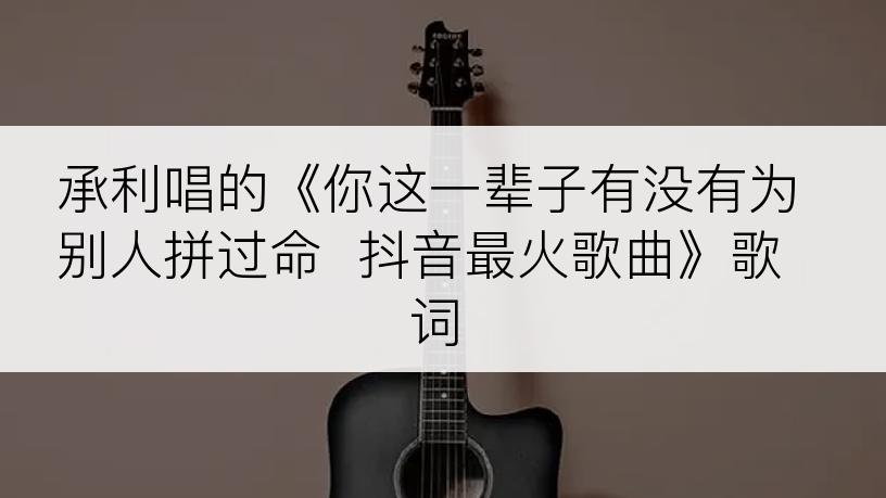 承利唱的《你这一辈子有没有为别人拼过命  抖音最火歌曲》歌词