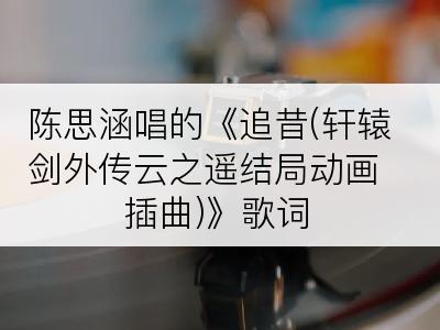 陈思涵唱的《追昔(轩辕剑外传云之遥结局动画插曲)》歌词