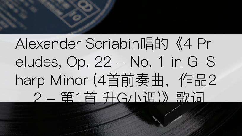 Alexander Scriabin唱的《4 Preludes, Op. 22 - No. 1 in G-Sharp Minor (4首前奏曲，作品22 - 第1首 升G小调)》歌词