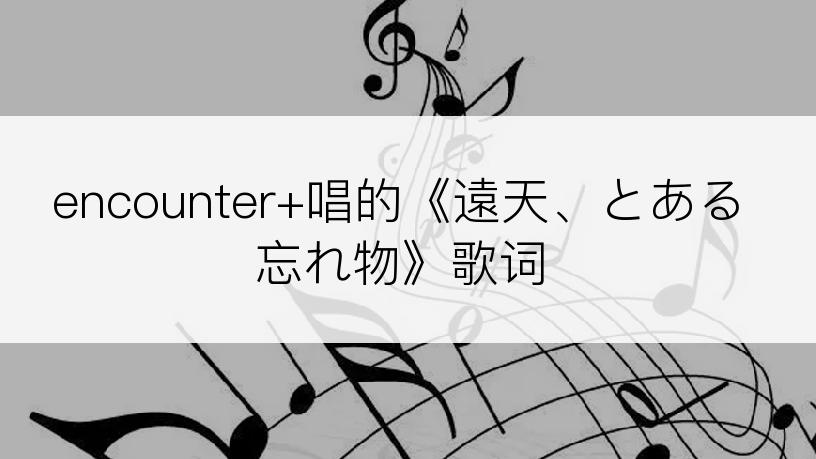 encounter+唱的《遠天、とある忘れ物》歌词