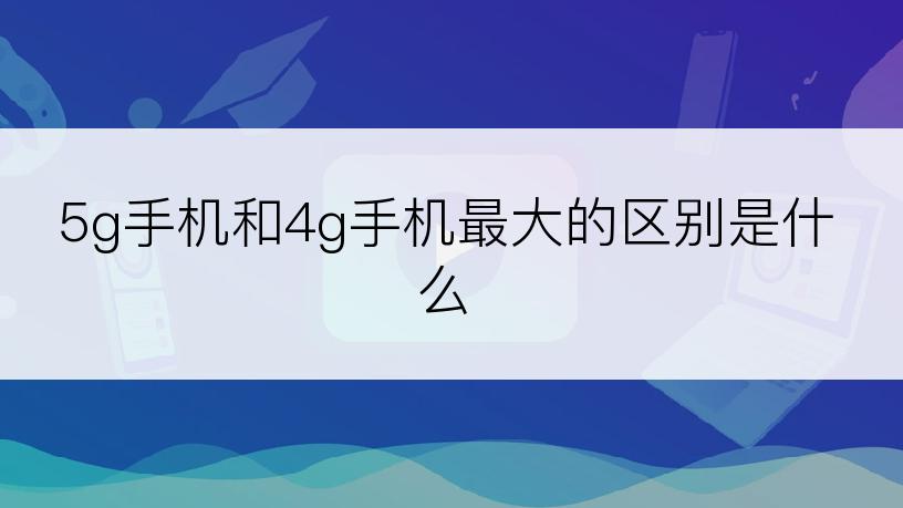 5g手机和4g手机最大的区别是什么