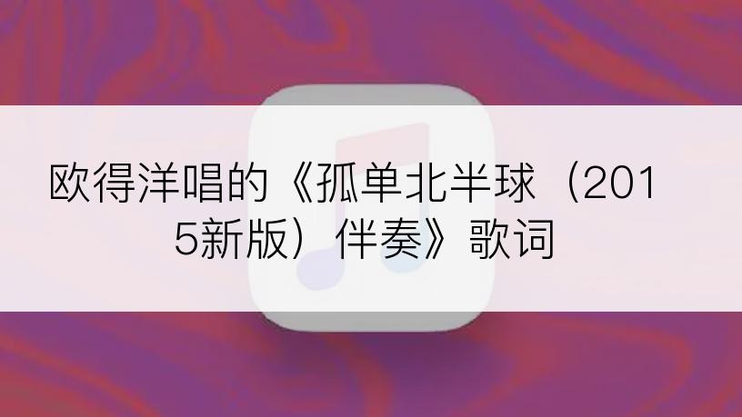 欧得洋唱的《孤单北半球（2015新版）伴奏》歌词