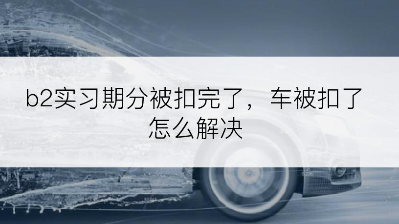 b2实习期分被扣完了，车被扣了怎么解决