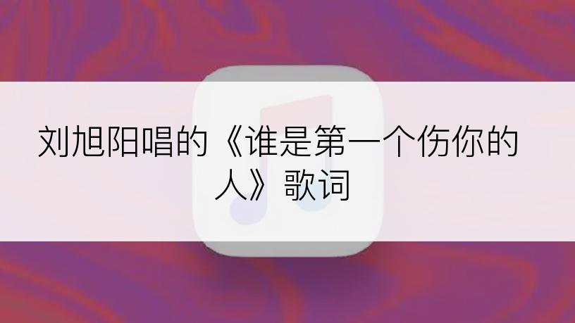 刘旭阳唱的《谁是第一个伤你的人》歌词