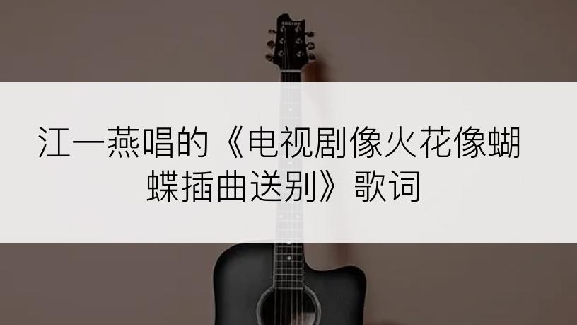 江一燕唱的《电视剧像火花像蝴蝶插曲送别》歌词