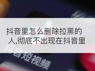 抖音里怎么删除拉黑的人,彻底不出现在抖音里